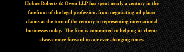 Holme Roberts & Owen has spent nearly a century in the forefront of the legal profession, from settling oil placer claims at the turn of the century to representing international businesses today: The firm is committed to helping its clients always move foward in our ever-changing times.