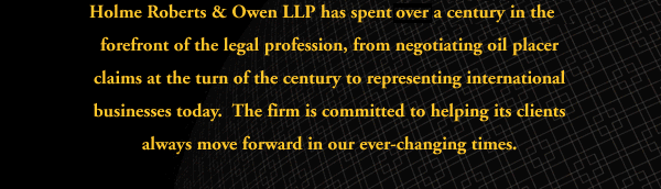 Holme Roberts & Owen has spent nearly a century in the forefront of the legal profession, from settling oil placer claims at the turn of the century to representing international businesses today: The firm is committed to helping its clients always move foward in our ever-changing times.